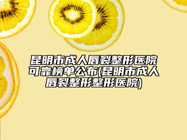 昆明市成人唇裂整形医院可靠榜单公布(昆明市成人唇裂整形整形医院)