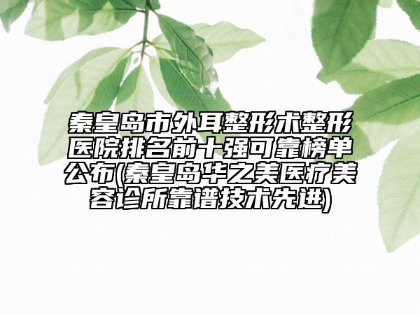 秦皇岛市外耳整形术整形医院排名前十强可靠榜单公布(秦皇岛华之美医疗美容诊所靠谱技术先进)