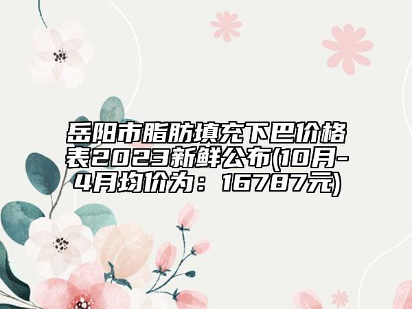 岳阳市脂肪填充下巴价格表2023新鲜公布(10月-4月均价为：16787元)