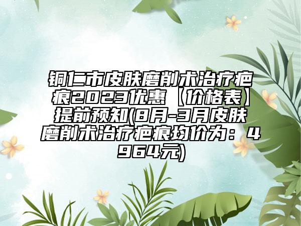 铜仁市皮肤磨削术治疗疤痕2023优惠【价格表】提前预知(8月-3月皮肤磨削术治疗疤痕均价为：4964元)