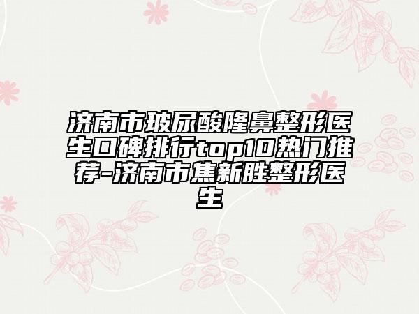 济南市玻尿酸隆鼻整形医生口碑排行top10热门推荐-济南市焦新胜整形医生