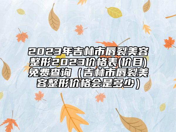 2023年吉林市唇裂美容整形2023价格表(价目)免费查询（吉林市唇裂美容整形价格会是多少）