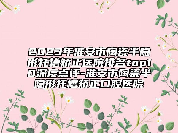 2023年淮安市陶瓷半隐形托槽矫正医院排名top10深度点评-淮安市陶瓷半隐形托槽矫正口腔医院