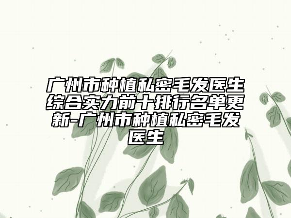 广州市种植私密毛发医生综合实力前十排行名单更新-广州市种植私密毛发医生