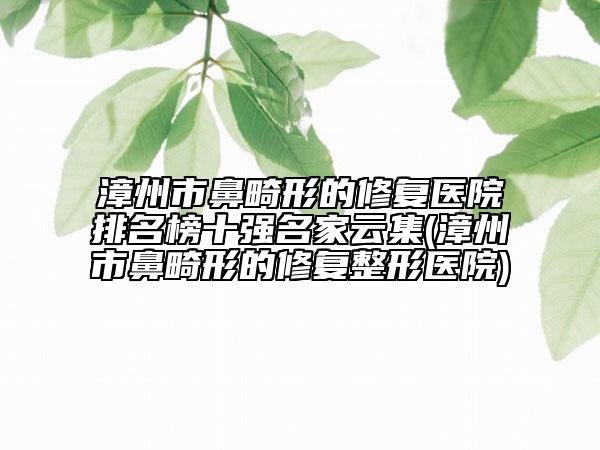 漳州市鼻畸形的修复医院排名榜十强名家云集(漳州市鼻畸形的修复整形医院)