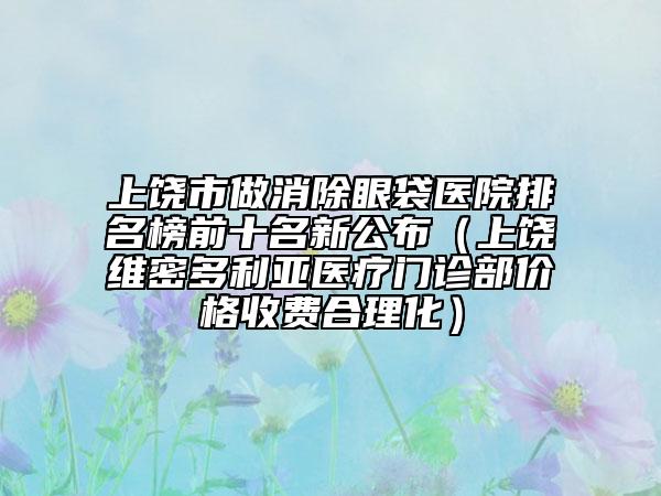 上饶市做消除眼袋医院排名榜前十名新公布（上饶维密多利亚医疗门诊部价格收费合理化）