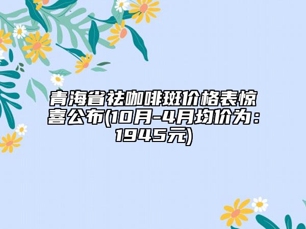 青海省祛咖啡斑价格表惊喜公布(10月-4月均价为：1945元)