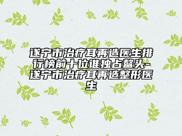 遂宁市治疗耳再造医生排行榜前十位谁独占鳌头-遂宁市治疗耳再造整形医生