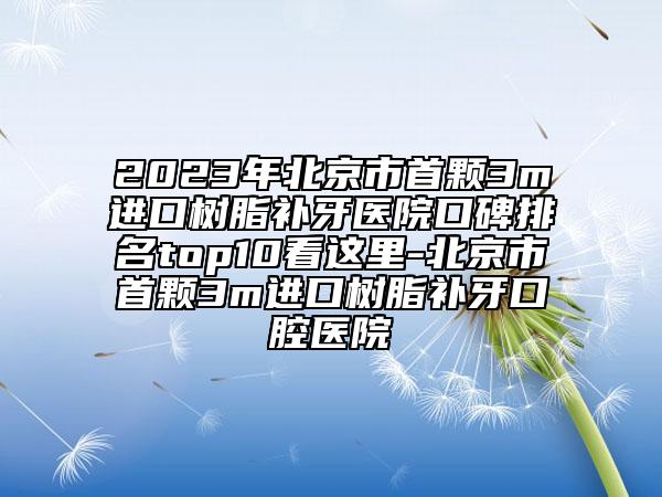 2023年北京市首颗3m进口树脂补牙医院口碑排名top10看这里-北京市首颗3m进口树脂补牙口腔医院