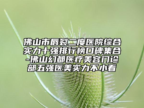 佛山市唇裂二度医院综合实力十强排行榜口碑集合-佛山幻都医疗美容门诊部五强医美实力不小看