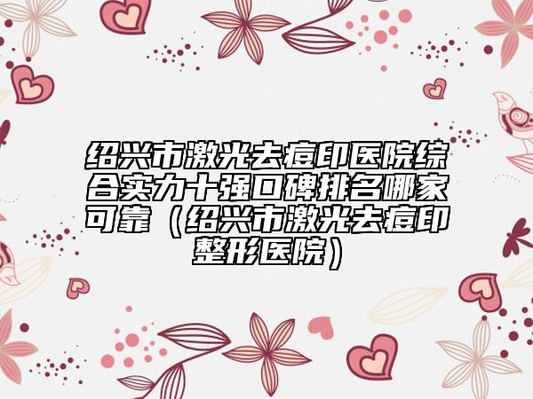 绍兴市激光去痘印医院综合实力十强口碑排名哪家可靠（绍兴市激光去痘印整形医院）