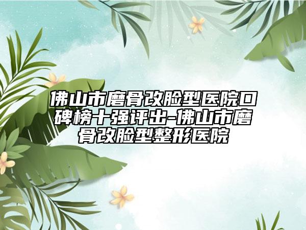 佛山市磨骨改脸型医院口碑榜十强评出-佛山市磨骨改脸型整形医院