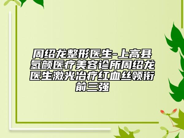 周绍龙整形医生-上高县氢颜医疗美容诊所周绍龙医生激光冶疗红血丝领衔前三强