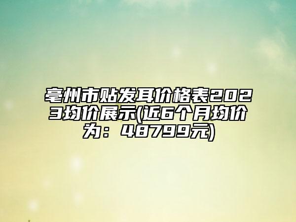 亳州市贴发耳价格表2023均价展示(近6个月均价为：48799元)