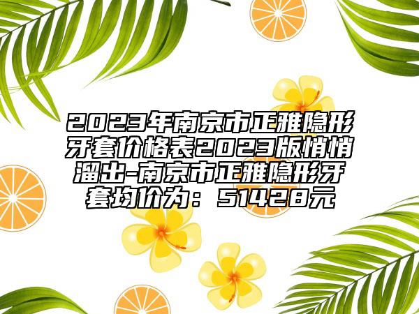 2023年南京市正雅隐形牙套价格表2023版悄悄溜出-南京市正雅隐形牙套均价为：51428元