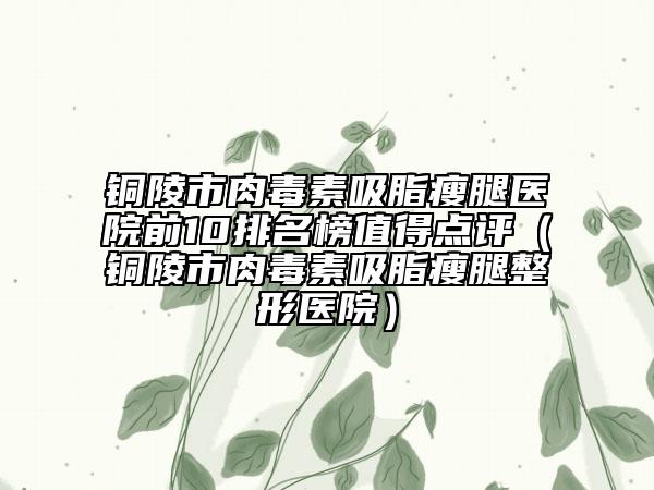 铜陵市肉毒素吸脂瘦腿医院前10排名榜值得点评（铜陵市肉毒素吸脂瘦腿整形医院）