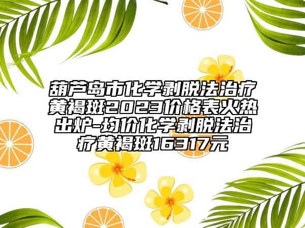 葫芦岛市化学剥脱法治疗黄褐斑2023价格表火热出炉-均价化学剥脱法治疗黄褐斑16317元