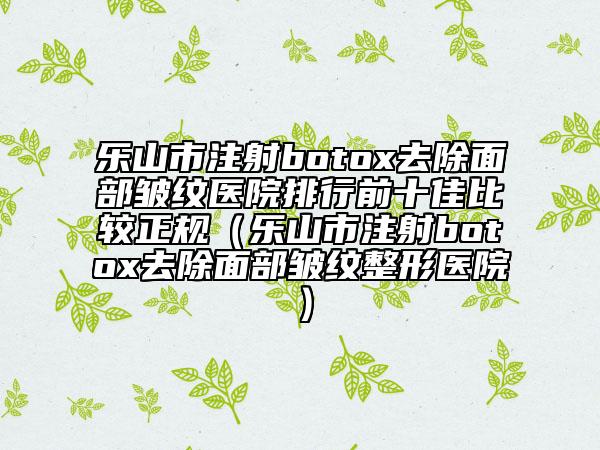 乐山市注射botox去除面部皱纹医院排行前十佳比较正规（乐山市注射botox去除面部皱纹整形医院）