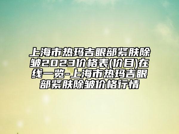 上海市热玛吉眼部紧肤除皱2023价格表(价目)在线一览-上海市热玛吉眼部紧肤除皱价格行情