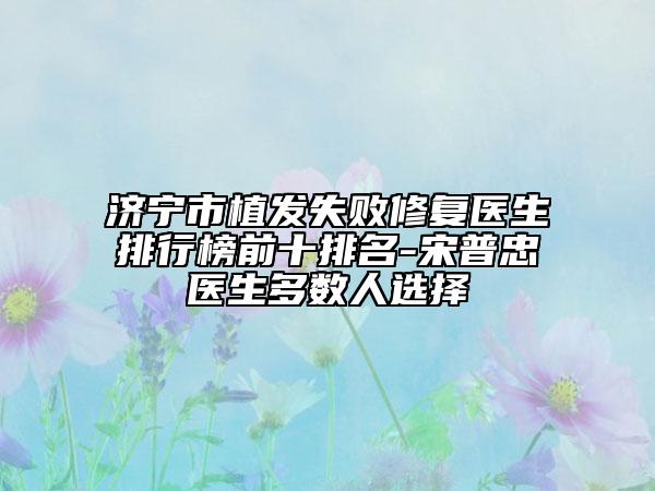 济宁市植发失败修复医生排行榜前十排名-宋普忠医生多数人选择