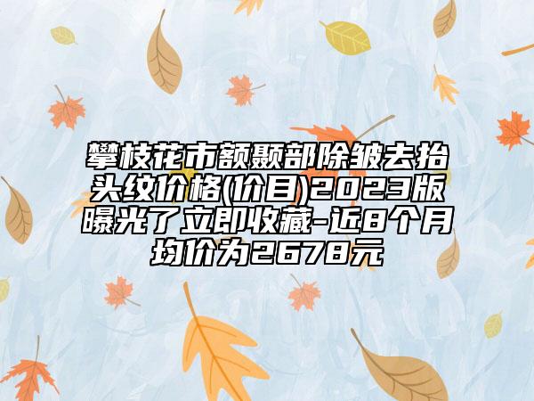 攀枝花市额颞部除皱去抬头纹价格(价目)2023版曝光了立即收藏-近8个月均价为2678元