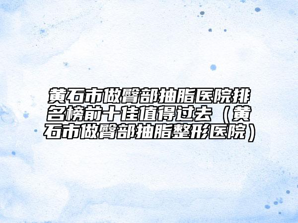 黄石市做臀部抽脂医院排名榜前十佳值得过去（黄石市做臀部抽脂整形医院）