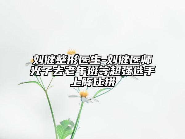 刘健整形医生-刘健医师光子去老年斑等超强选手上阵比拼