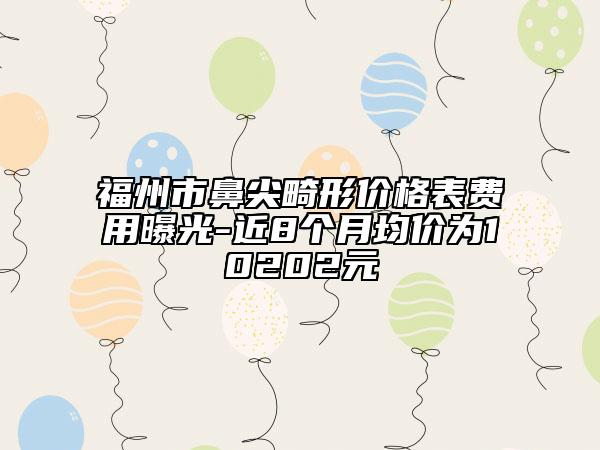 福州市鼻尖畸形价格表费用曝光-近8个月均价为10202元