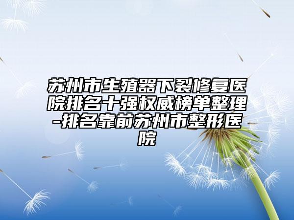 苏州市生殖器下裂修复医院排名十强权威榜单整理-排名靠前苏州市整形医院