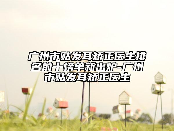 广州市贴发耳矫正医生排名前十榜单新出炉-广州市贴发耳矫正医生