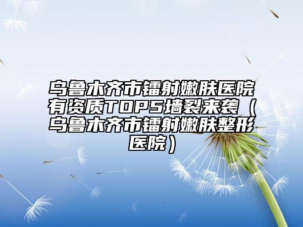 乌鲁木齐市镭射嫩肤医院有资质TOP5墙裂来袭（乌鲁木齐市镭射嫩肤整形医院）