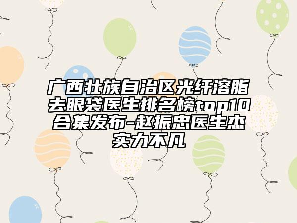 广西壮族自治区光纤溶脂去眼袋医生排名榜top10合集发布-赵振忠医生杰实力不凡