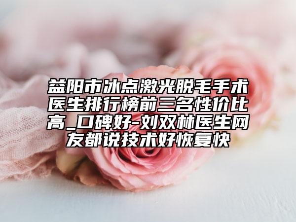 益阳市冰点激光脱毛手术医生排行榜前三名性价比高_口碑好-刘双林医生网友都说技术好恢复快