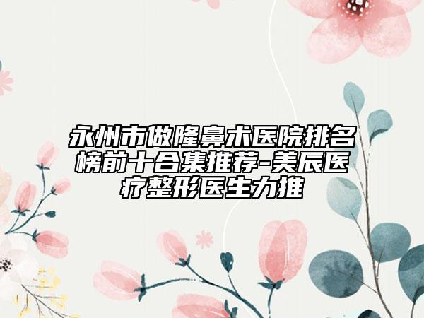 永州市做隆鼻术医院排名榜前十合集推荐-美辰医疗整形医生力推