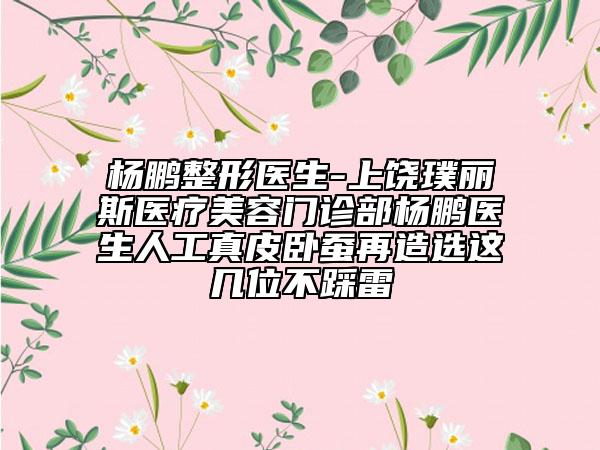 杨鹏整形医生-上饶璞丽斯医疗美容门诊部杨鹏医生人工真皮卧蚕再造选这几位不踩雷