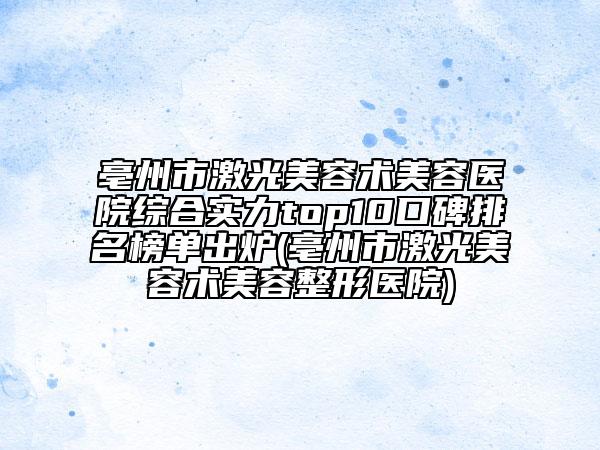 亳州市激光美容术美容医院综合实力top10口碑排名榜单出炉(亳州市激光美容术美容整形医院)