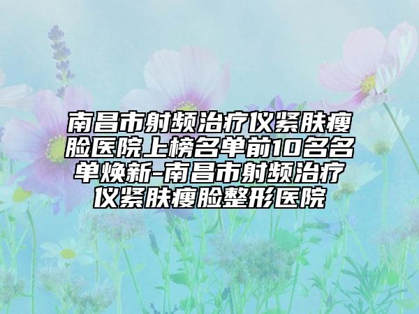 南昌市射频治疗仪紧肤瘦脸医院上榜名单前10名名单焕新-南昌市射频治疗仪紧肤瘦脸整形医院