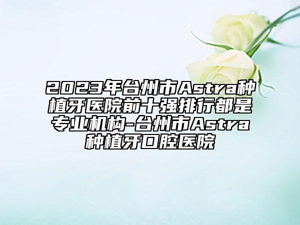 2023年台州市Astra种植牙医院前十强排行都是专业机构-台州市Astra种植牙口腔医院