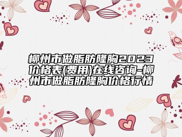 柳州市做脂肪隆胸2023价格表(费用)在线咨询-柳州市做脂肪隆胸价格行情