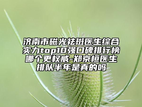 济南市磁光祛斑医生综合实力top10强口碑排行榜哪个更权威-郑京桓医生排队半年是真的吗