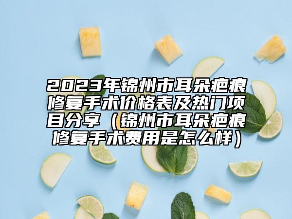 2023年锦州市耳朵疤痕修复手术价格表及热门项目分享（锦州市耳朵疤痕修复手术费用是怎么样）