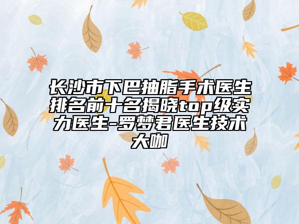 长沙市下巴抽脂手术医生排名前十名揭晓top级实力医生-罗梦君医生技术大咖