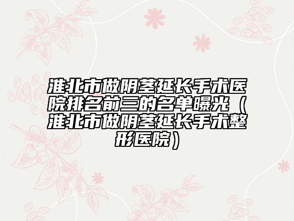 淮北市做阴茎延长手术医院排名前三的名单曝光（淮北市做阴茎延长手术整形医院）