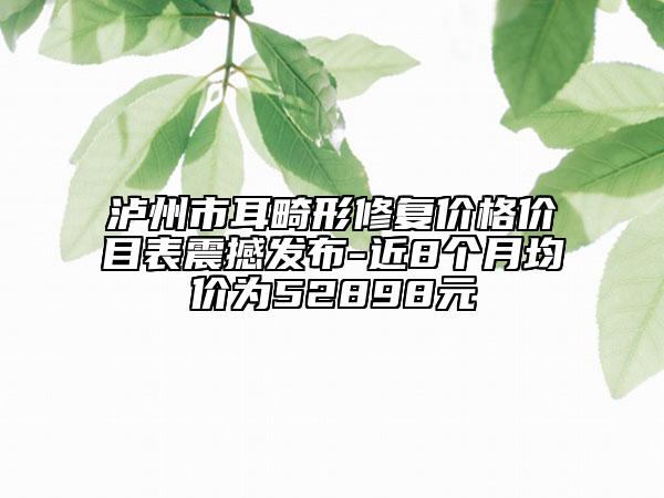 泸州市耳畸形修复价格价目表震撼发布-近8个月均价为52898元