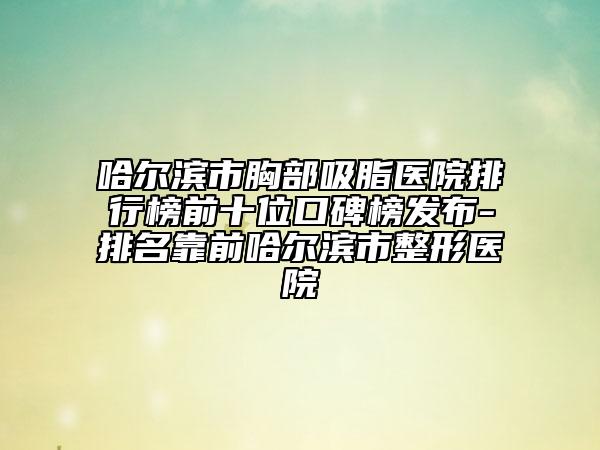 哈尔滨市胸部吸脂医院排行榜前十位口碑榜发布-排名靠前哈尔滨市整形医院