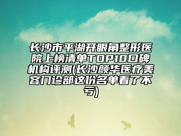 长沙市平湖开眼角整形医院上榜清单TOP10口碑机构评测(长沙颜华医疗美容门诊部这份名单看了不亏)