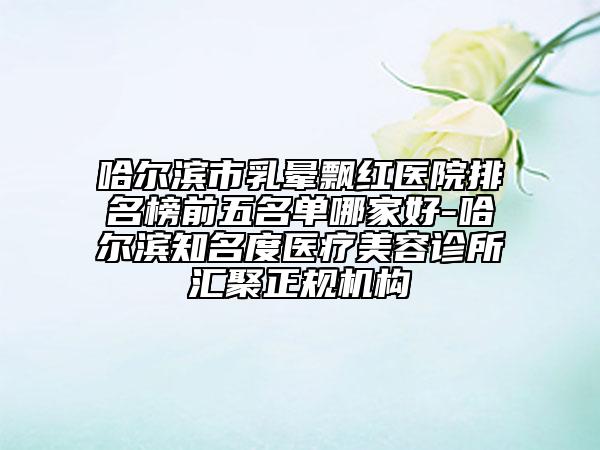 哈尔滨市乳晕飘红医院排名榜前五名单哪家好-哈尔滨知名度医疗美容诊所汇聚正规机构