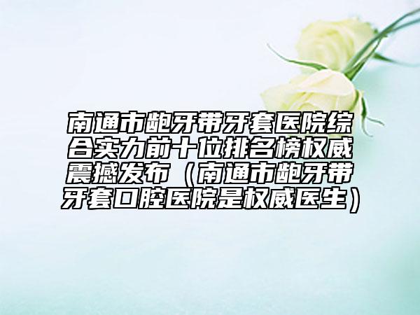 南通市龅牙带牙套医院综合实力前十位排名榜权威震撼发布（南通市龅牙带牙套口腔医院是权威医生）