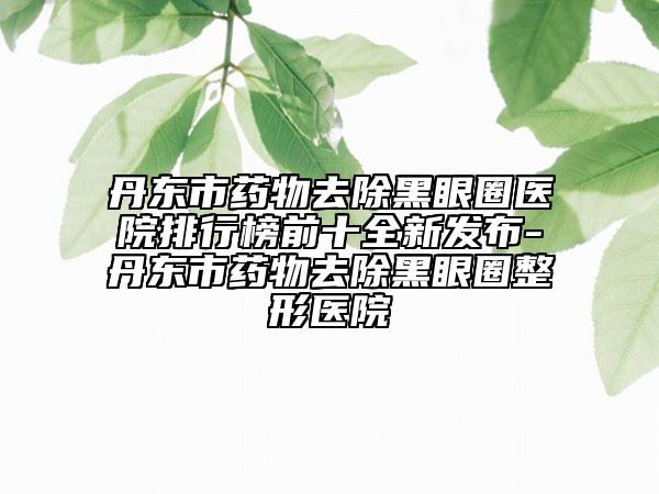 丹东市药物去除黑眼圈医院排行榜前十全新发布-丹东市药物去除黑眼圈整形医院