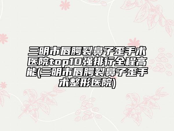 三明市唇腭裂鼻子歪手术医院top10强排行全程高能(三明市唇腭裂鼻子歪手术整形医院)